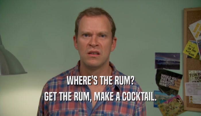 WHERE'S THE RUM?
 GET THE RUM, MAKE A COCKTAIL.
 