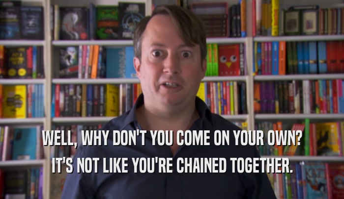 WELL, WHY DON'T YOU COME ON YOUR OWN? IT'S NOT LIKE YOU'RE CHAINED TOGETHER. 