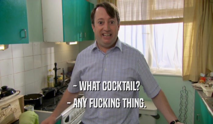 - WHAT COCKTAIL? - ANY FUCKING THING. 