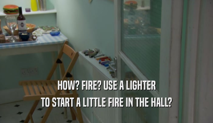 HOW? FIRE? USE A LIGHTER TO START A LITTLE FIRE IN THE HALL? 