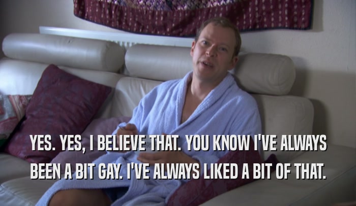 YES. YES, I BELIEVE THAT. YOU KNOW I'VE ALWAYS BEEN A BIT GAY. I'VE ALWAYS LIKED A BIT OF THAT. 