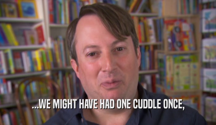 ...WE MIGHT HAVE HAD ONE CUDDLE ONCE,  