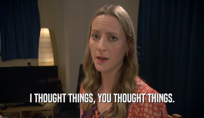 I THOUGHT THINGS, YOU THOUGHT THINGS.  