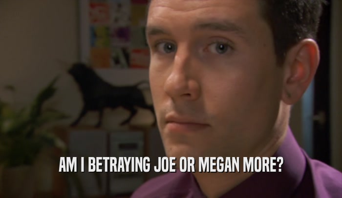 AM I BETRAYING JOE OR MEGAN MORE?  