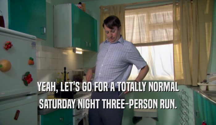 YEAH, LET'S GO FOR A TOTALLY NORMAL SATURDAY NIGHT THREE-PERSON RUN. 