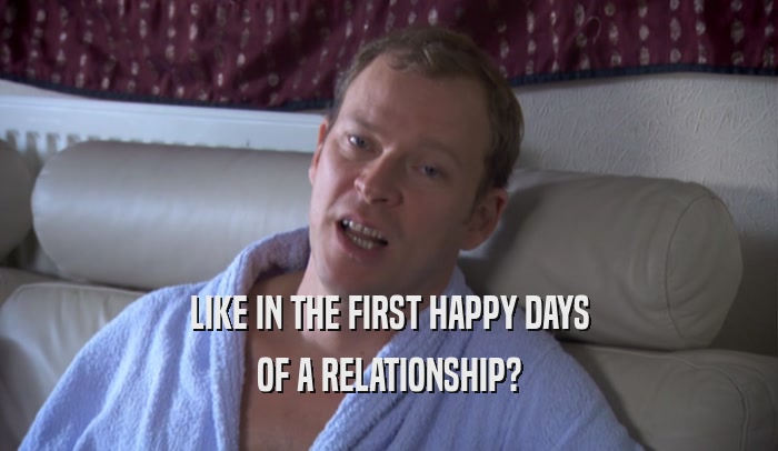 LIKE IN THE FIRST HAPPY DAYS OF A RELATIONSHIP? 