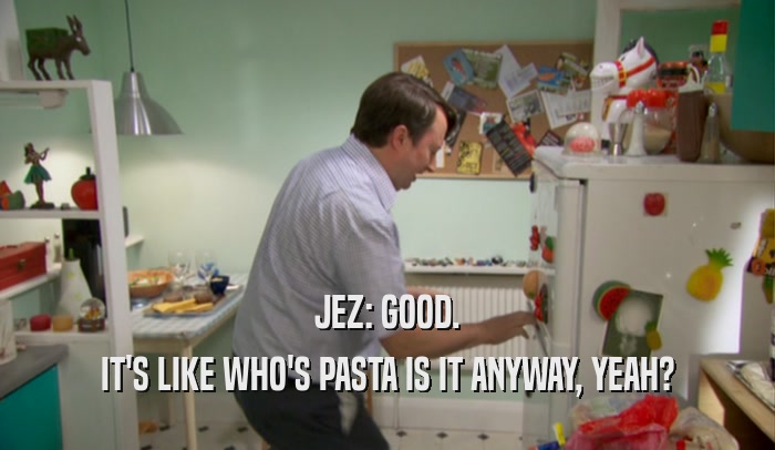 JEZ: GOOD. IT'S LIKE WHO'S PASTA IS IT ANYWAY, YEAH? 