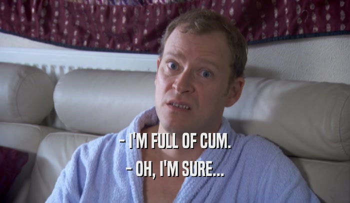 - I'M FULL OF CUM. - OH, I'M SURE... 