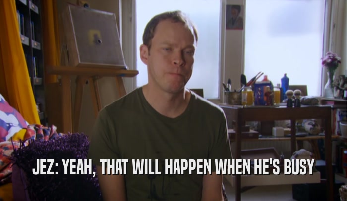 JEZ: YEAH, THAT WILL HAPPEN WHEN HE'S BUSY  