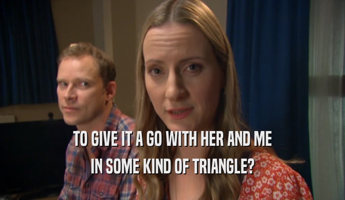 TO GIVE IT A GO WITH HER AND ME IN SOME KIND OF TRIANGLE? 
