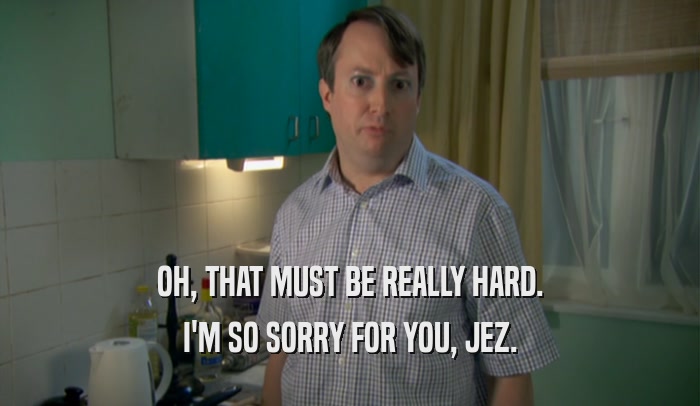 OH, THAT MUST BE REALLY HARD. I'M SO SORRY FOR YOU, JEZ. 