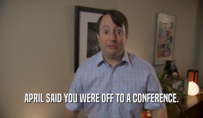 APRIL SAID YOU WERE OFF TO A CONFERENCE.  