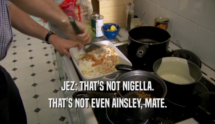 JEZ: THAT'S NOT NIGELLA. THAT'S NOT EVEN AINSLEY, MATE. 