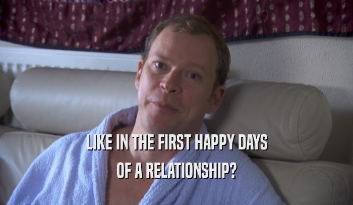 LIKE IN THE FIRST HAPPY DAYS OF A RELATIONSHIP? 