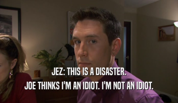 JEZ: THIS IS A DISASTER. JOE THINKS I'M AN IDIOT. I'M NOT AN IDIOT. 