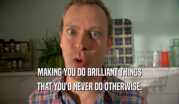 MAKING YOU DO BRILLIANT THINGS THAT YOU'D NEVER DO OTHERWISE. 