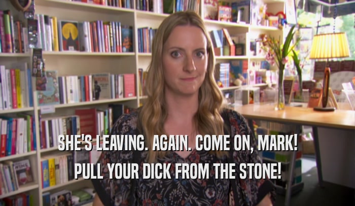 SHE'S LEAVING. AGAIN. COME ON, MARK! PULL YOUR DICK FROM THE STONE! 