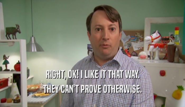 RIGHT, OK! I LIKE IT THAT WAY. THEY CAN'T PROVE OTHERWISE. 