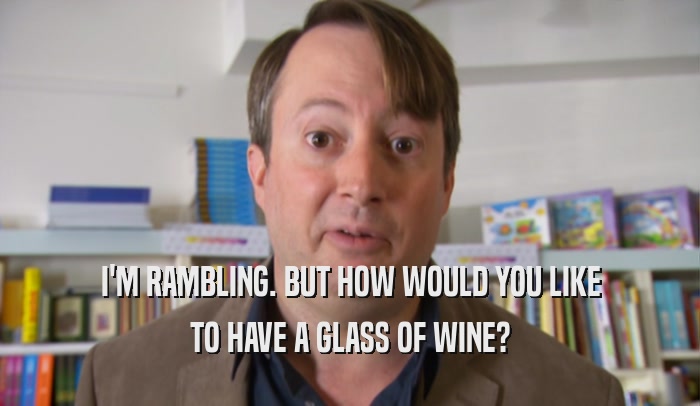 I'M RAMBLING. BUT HOW WOULD YOU LIKE TO HAVE A GLASS OF WINE? 