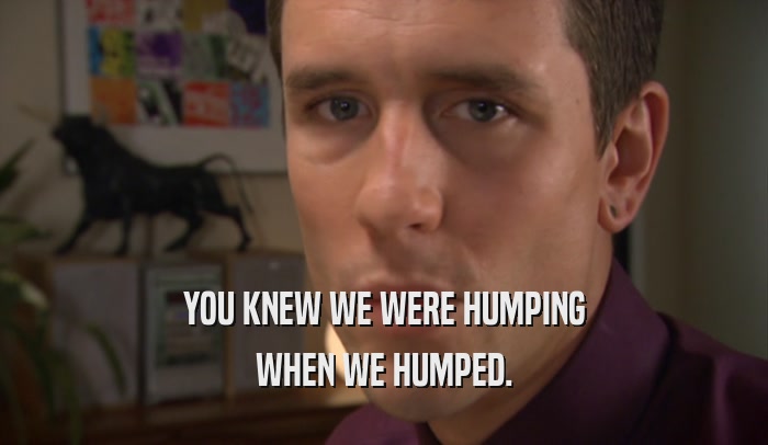 YOU KNEW WE WERE HUMPING WHEN WE HUMPED. 