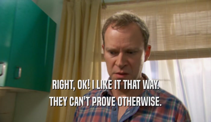 RIGHT, OK! I LIKE IT THAT WAY. THEY CAN'T PROVE OTHERWISE. 