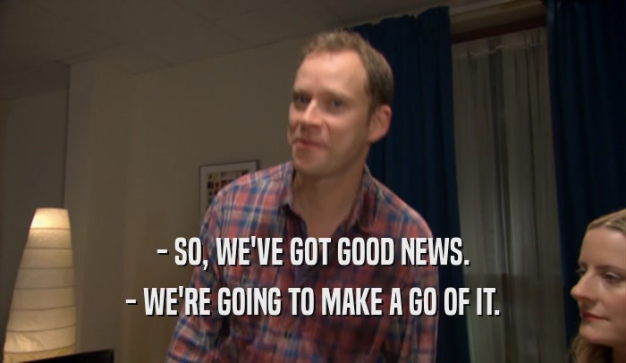 - SO, WE'VE GOT GOOD NEWS. - WE'RE GOING TO MAKE A GO OF IT. 