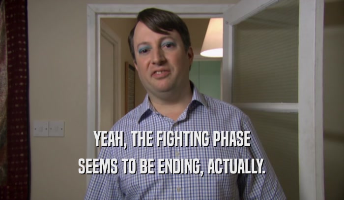 YEAH, THE FIGHTING PHASE SEEMS TO BE ENDING, ACTUALLY. 