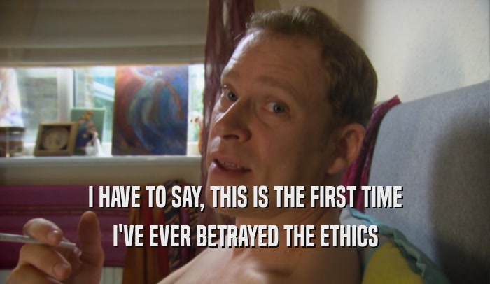 I HAVE TO SAY, THIS IS THE FIRST TIME I'VE EVER BETRAYED THE ETHICS 
