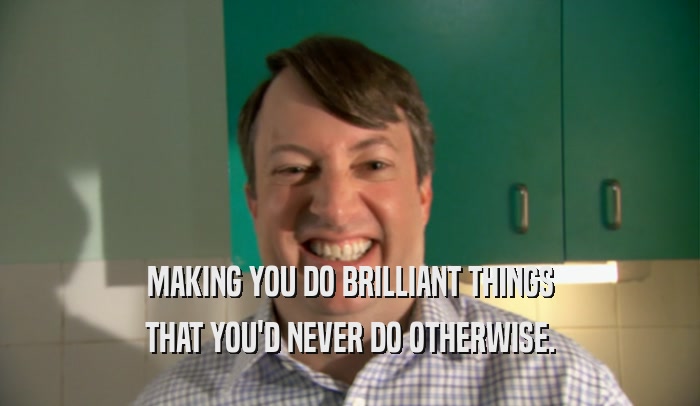 MAKING YOU DO BRILLIANT THINGS THAT YOU'D NEVER DO OTHERWISE. 
