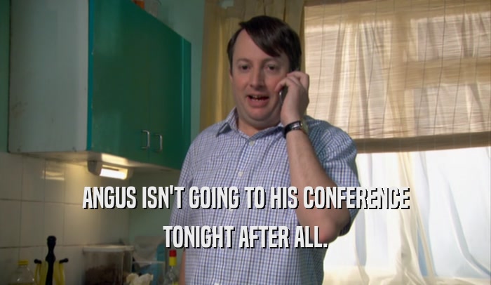 ANGUS ISN'T GOING TO HIS CONFERENCE TONIGHT AFTER ALL. 
