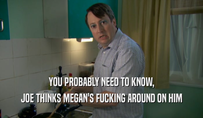 YOU PROBABLY NEED TO KNOW, JOE THINKS MEGAN'S FUCKING AROUND ON HIM 