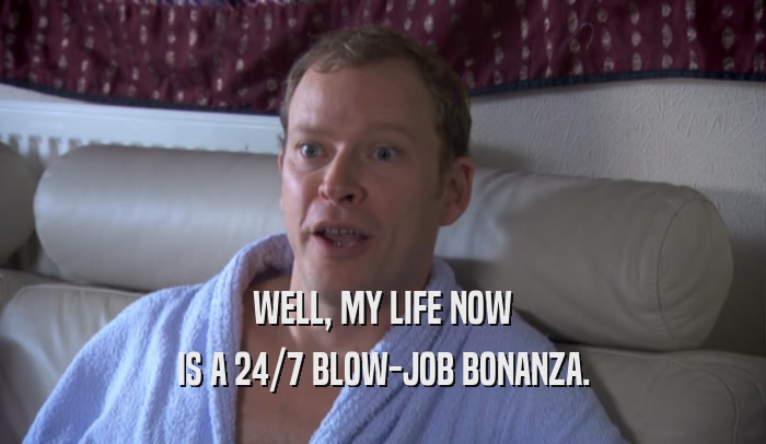 WELL, MY LIFE NOW IS A 24/7 BLOW-JOB BONANZA. 