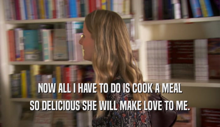 NOW ALL I HAVE TO DO IS COOK A MEAL SO DELICIOUS SHE WILL MAKE LOVE TO ME. 