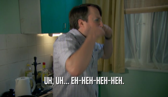 UH, UH... EH-HEH-HEH-HEH.  