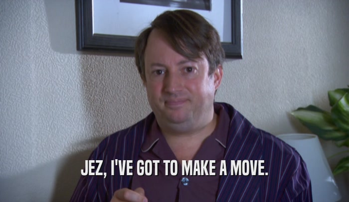 JEZ, I'VE GOT TO MAKE A MOVE.  