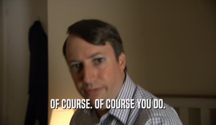 OF COURSE. OF COURSE YOU DO.  