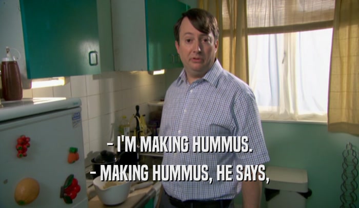 - I'M MAKING HUMMUS.
 - MAKING HUMMUS, HE SAYS,
 