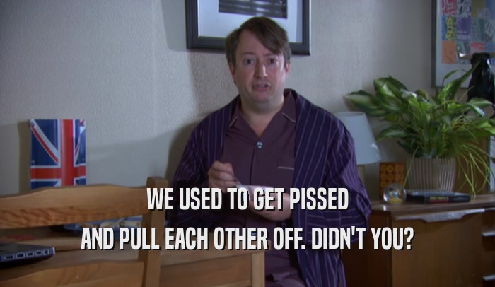 WE USED TO GET PISSED AND PULL EACH OTHER OFF. DIDN'T YOU? 