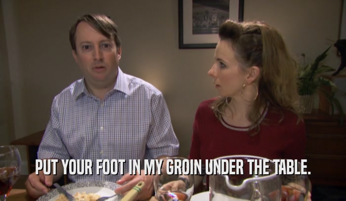 PUT YOUR FOOT IN MY GROIN UNDER THE TABLE.  