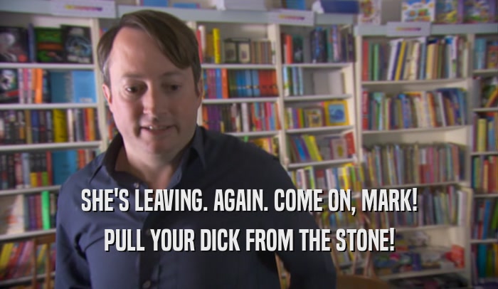 SHE'S LEAVING. AGAIN. COME ON, MARK! PULL YOUR DICK FROM THE STONE! 
