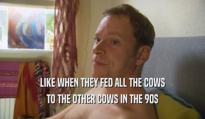 LIKE WHEN THEY FED ALL THE COWS
 TO THE OTHER COWS IN THE 90S
 