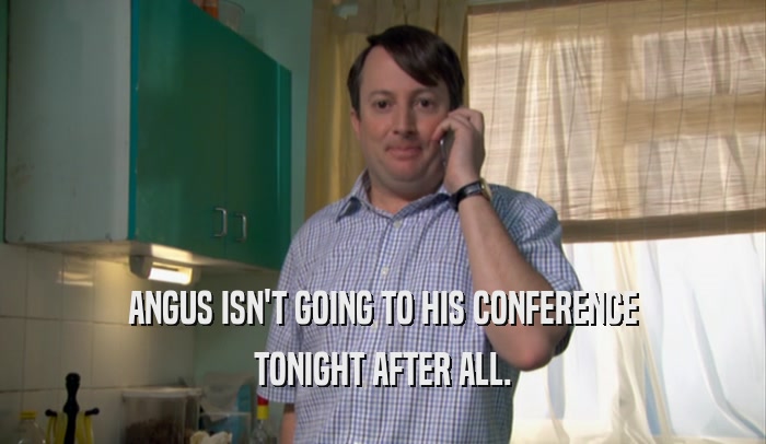 ANGUS ISN'T GOING TO HIS CONFERENCE TONIGHT AFTER ALL. 