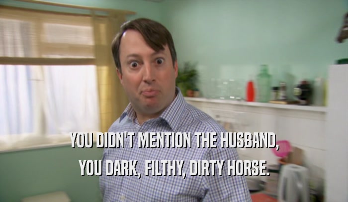 YOU DIDN'T MENTION THE HUSBAND, YOU DARK, FILTHY, DIRTY HORSE. 