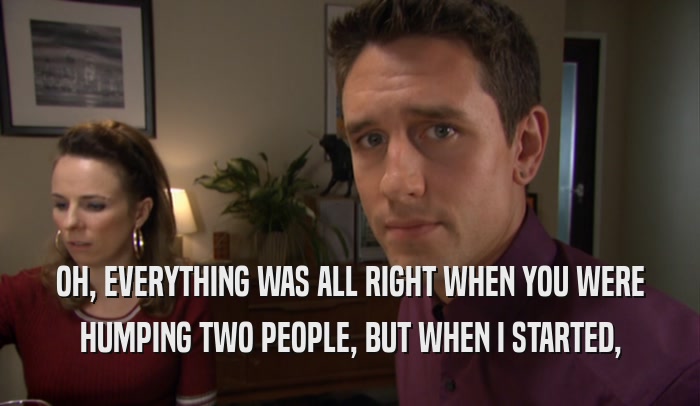 OH, EVERYTHING WAS ALL RIGHT WHEN YOU WERE HUMPING TWO PEOPLE, BUT WHEN I STARTED, 