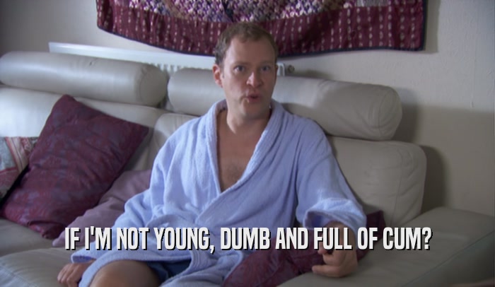 IF I'M NOT YOUNG, DUMB AND FULL OF CUM?  