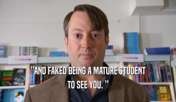 ”AND FAKED BEING A MATURE STUDENT TO SEE YOU. ” 