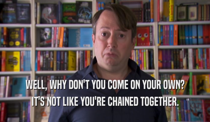 WELL, WHY DON'T YOU COME ON YOUR OWN? IT'S NOT LIKE YOU'RE CHAINED TOGETHER. 