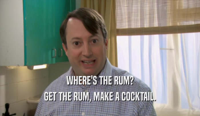 WHERE'S THE RUM? GET THE RUM, MAKE A COCKTAIL. 