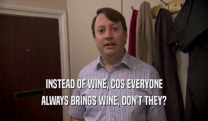 INSTEAD OF WINE, COS EVERYONE ALWAYS BRINGS WINE, DON'T THEY? 