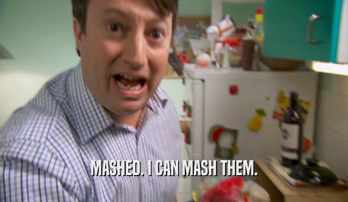 MASHED. I CAN MASH THEM.  